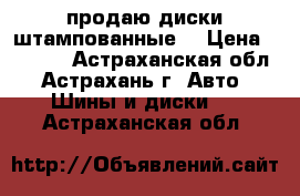 продаю диски штампованные  › Цена ­ 3 000 - Астраханская обл., Астрахань г. Авто » Шины и диски   . Астраханская обл.